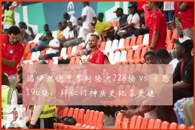 诺伊尔德甲零封场次228场 vs 卡恩196场，拜仁门神历史纪录更迭