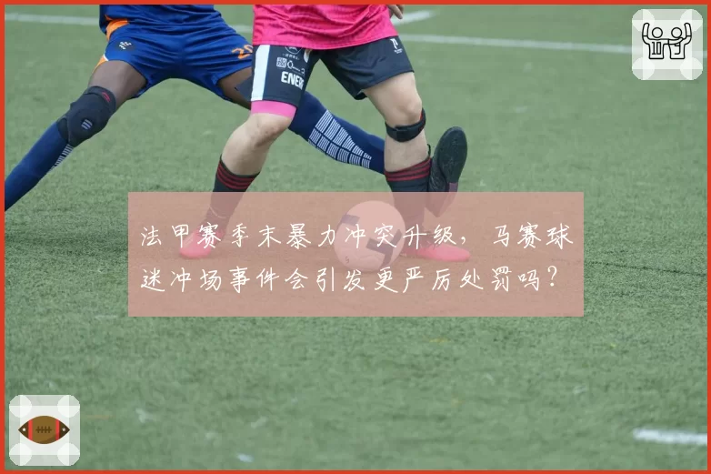 法甲赛季末暴力冲突升级，马赛球迷冲场事件会引发更严厉处罚吗？