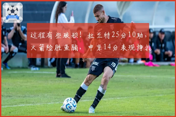 过程有些狼狈!杜兰特25分10助,火箭险胜鱼腩,申京14分表现挣扎