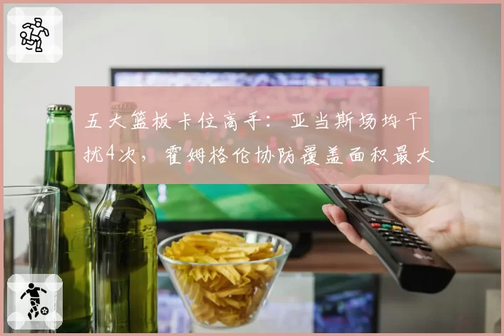 五大篮板卡位高手：亚当斯场均干扰4次，霍姆格伦协防覆盖面积最大