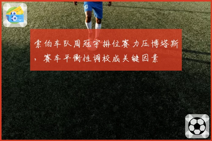 索伯车队周冠宇排位赛力压博塔斯,赛车平衡性调校成关键因素