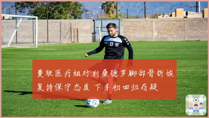 曼联医疗组对利桑德罗脚部骨折恢复持保守态度 下季初回归存疑