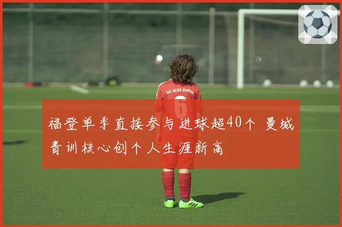 福登单季直接参与进球超40个 曼城青训核心创个人生涯新高