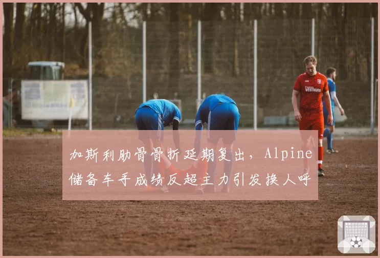 加斯利肋骨骨折延期复出，Alpine储备车手成绩反超主力引发换人呼声
