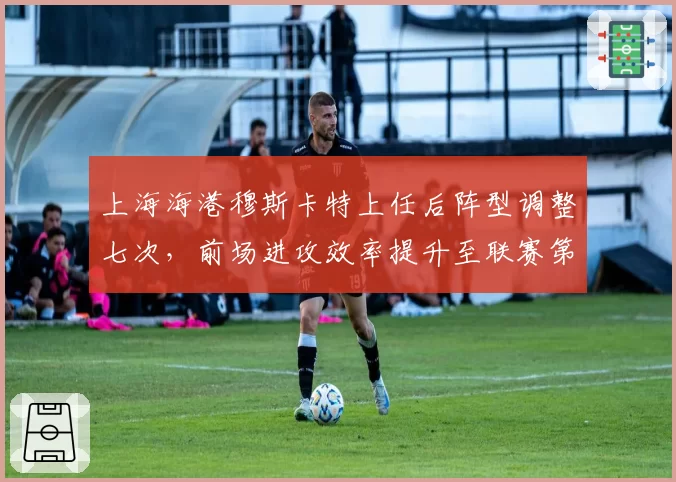 上海海港穆斯卡特上任后阵型调整七次,前场进攻效率提升至联赛第二