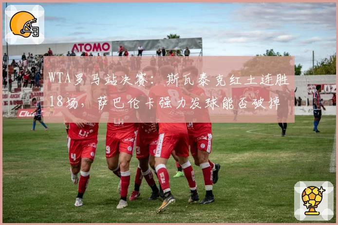 WTA罗马站决赛：斯瓦泰克红土连胜18场，萨巴伦卡强力发球能否破掉对手接发局？