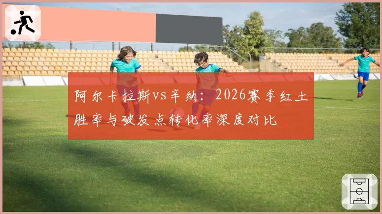 阿尔卡拉斯vs辛纳:2026赛季红土胜率与破发点转化率深度对比
