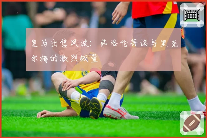 皇马出售风波：弗洛伦蒂诺与里克尔梅的激烈较量