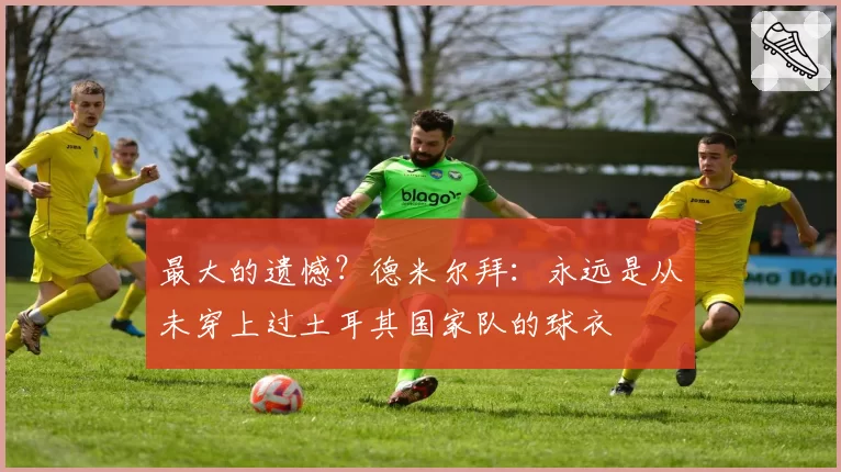 最大的遗憾？德米尔拜：永远是从未穿上过土耳其国家队的球衣