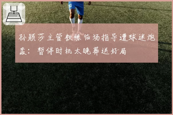 孙颖莎主管教练临场指导遭球迷炮轰:暂停时机太晚葬送好局