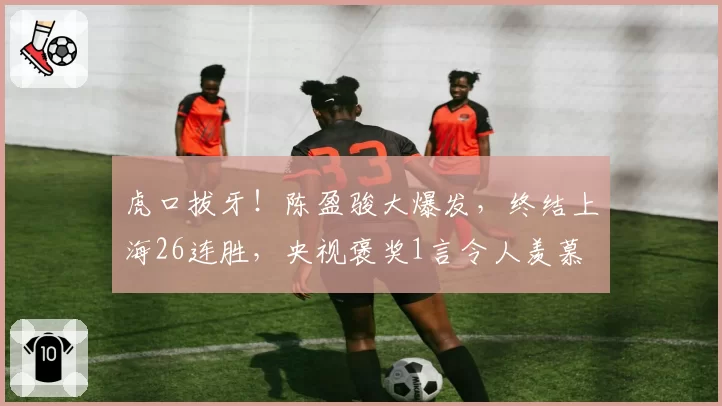 虎口拔牙!陈盈骏大爆发,终结上海26连胜,央视褒奖1言令人羡慕