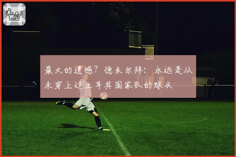 最大的遗憾？德米尔拜：永远是从未穿上过土耳其国家队的球衣