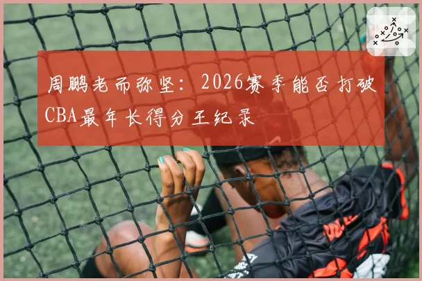 周鹏老而弥坚:2026赛季能否打破CBA最年长得分王纪录