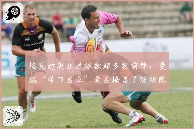 格瓦迪奥尔进球数超多数前锋，曼城“带刀后卫”是否掩盖了防线隐患？