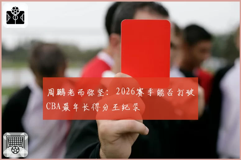 周鹏老而弥坚:2026赛季能否打破CBA最年长得分王纪录