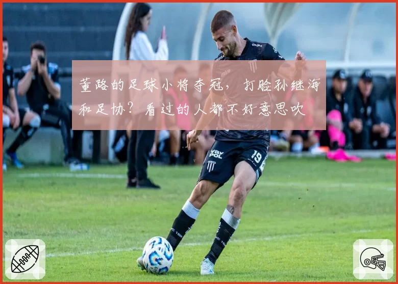 董路的足球小将夺冠,打脸孙继海和足协?看过的人都不好意思吹
