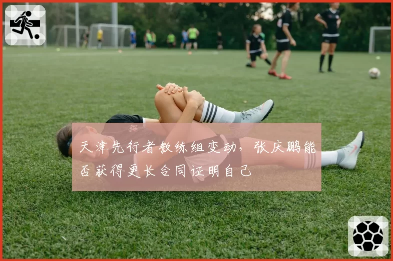 天津先行者教练组变动，张庆鹏能否获得更长合同证明自己