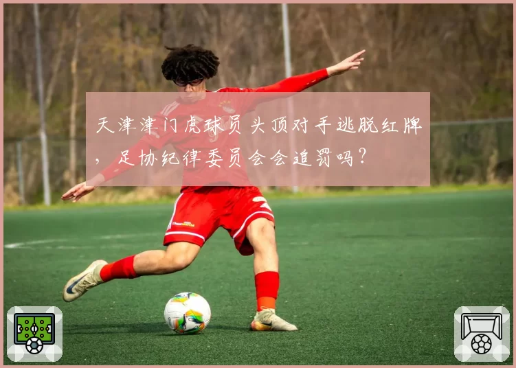 天津津门虎球员头顶对手逃脱红牌,足协纪律委员会会追罚吗?