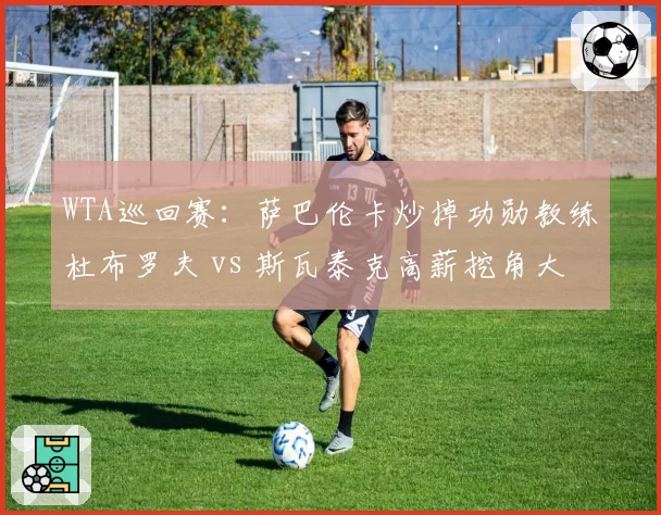 WTA巡回赛：萨巴伦卡炒掉功勋教练杜布罗夫 vs 斯瓦泰克高薪挖角大威前教头
