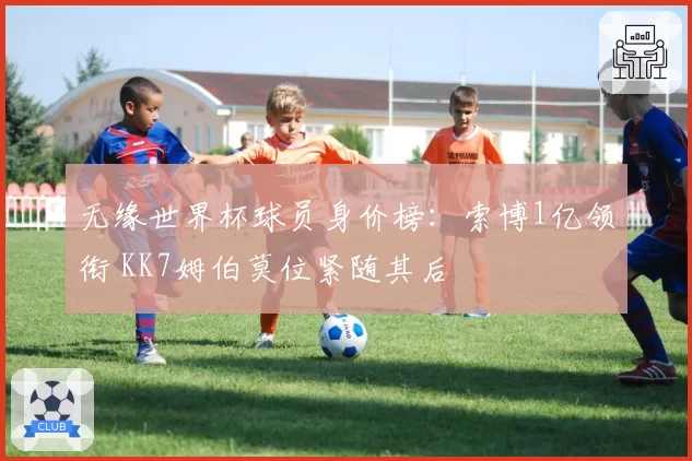 无缘世界杯球员身价榜:索博1亿领衔 KK7姆伯莫位紧随其后