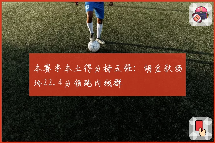 本赛季本土得分榜五强:胡金秋场均22.4分领跑内线群