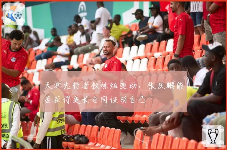 天津先行者教练组变动，张庆鹏能否获得更长合同证明自己