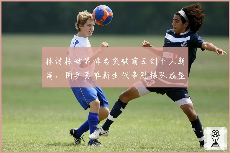 林诗栋世界排名突破前五创个人新高，国乒男单新生代争冠梯队成型