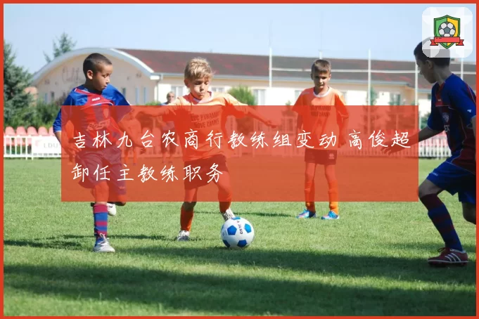 吉林九台农商行教练组变动 高俊超卸任主教练职务