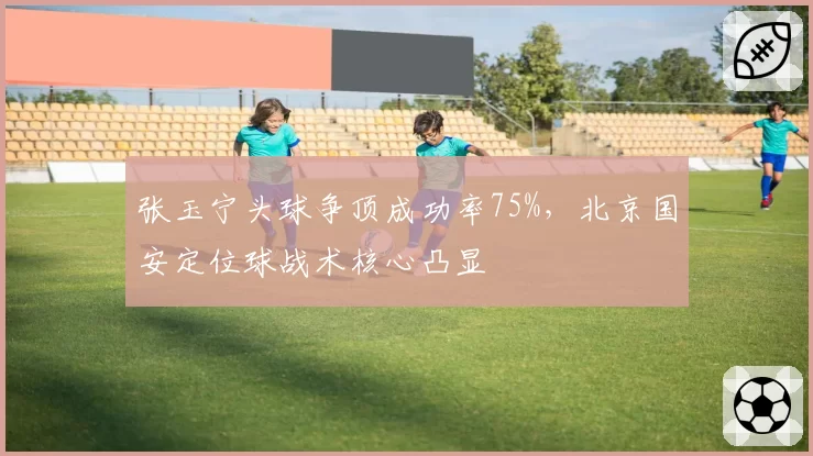 张玉宁头球争顶成功率75%，北京国安定位球战术核心凸显