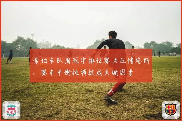 索伯车队周冠宇排位赛力压博塔斯,赛车平衡性调校成关键因素
