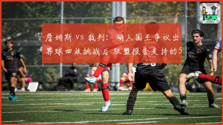 詹姆斯 vs 裁判:湖人国王争议出界球回放挑战后 联盟报告支持的5个判例