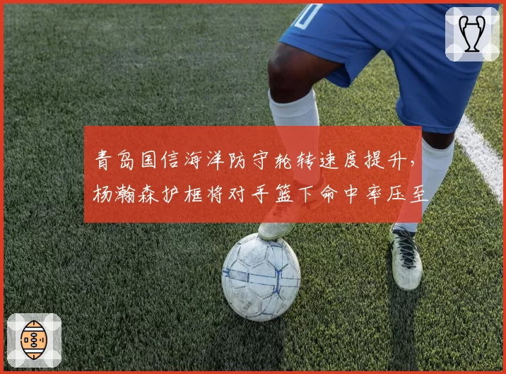 青岛国信海洋防守轮转速度提升,杨瀚森护框将对手篮下命中率压至48%