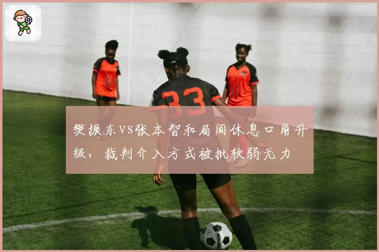 樊振东vs张本智和局间休息口角升级，裁判介入方式被批软弱无力