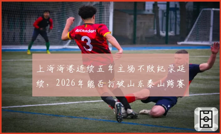 上海海港连续五年主场不败纪录延续，2026年能否打破山东泰山跨赛季27场主场金身？