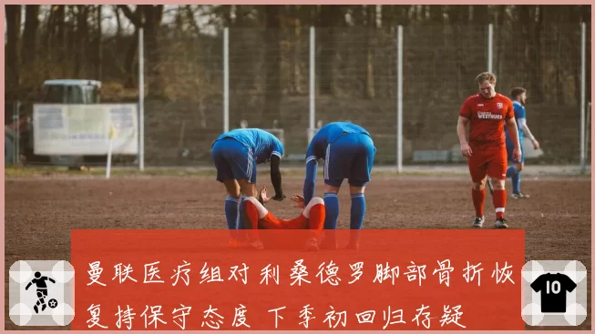 曼联医疗组对利桑德罗脚部骨折恢复持保守态度 下季初回归存疑