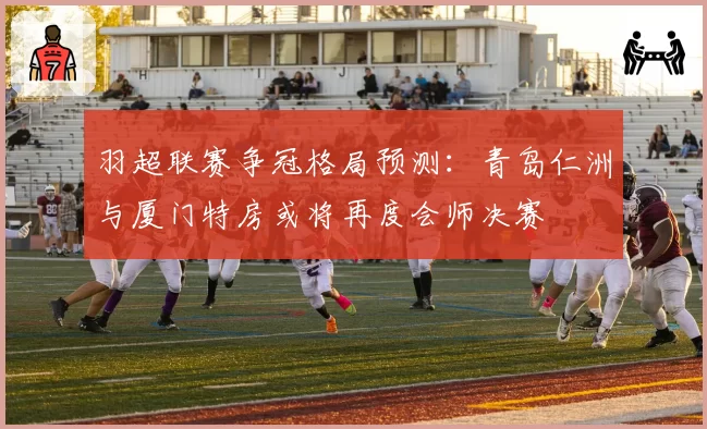 羽超联赛争冠格局预测：青岛仁洲与厦门特房或将再度会师决赛