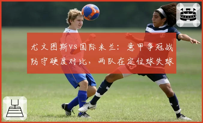 尤文图斯vs国际米兰：意甲争冠战防守硬度对比，两队在定位球失球率上差距显著