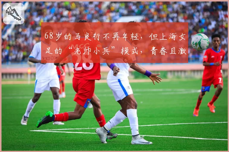 68岁的马良行不再年轻，但上海女足的“老帅小兵”模式，青春且激昂！