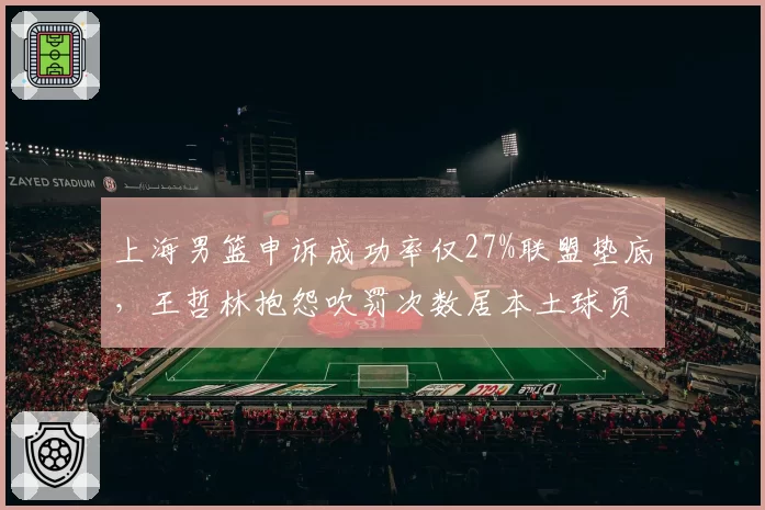 上海男篮申诉成功率仅27%联盟垫底，王哲林抱怨吹罚次数居本土球员榜首__br_