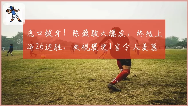 虎口拔牙!陈盈骏大爆发,终结上海26连胜,央视褒奖1言令人羡慕