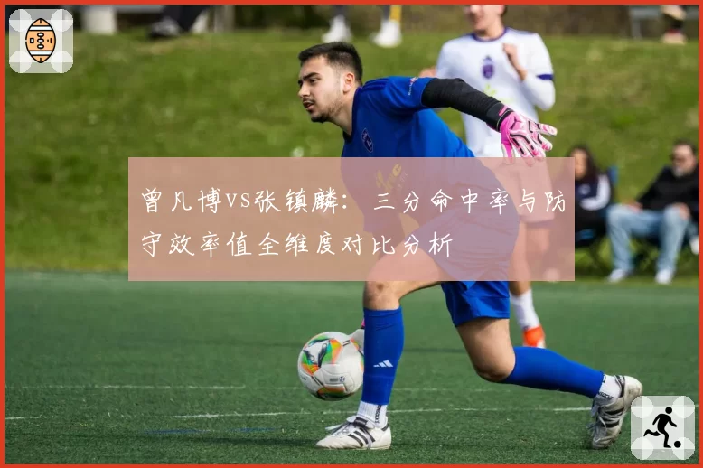 曾凡博vs张镇麟:三分命中率与防守效率值全维度对比分析