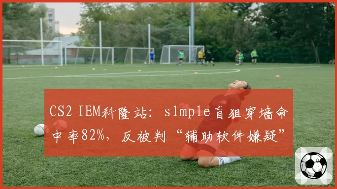 CS2 IEM科隆站:s1mple盲狙穿墙命中率82%,反被判“辅助软件嫌疑”遭全网热议