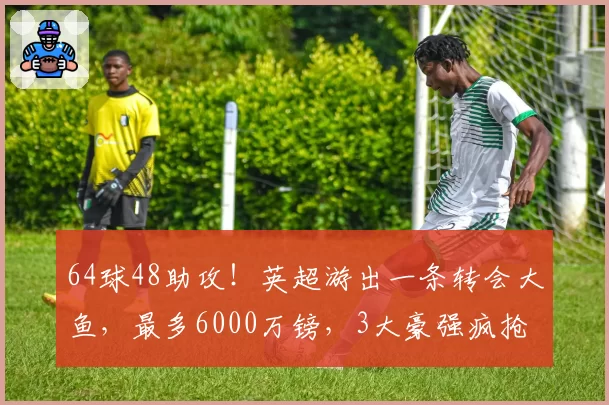 64球48助攻！英超游出一条转会大鱼，最多6000万镑，3大豪强疯抢