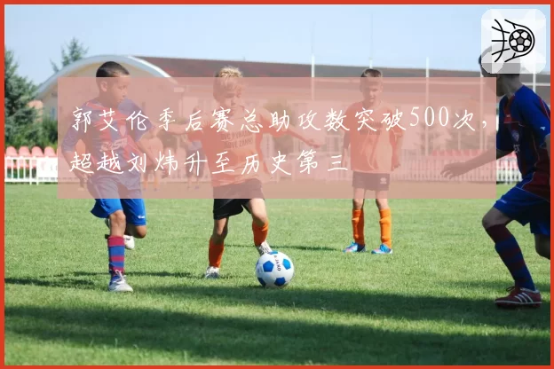 郭艾伦季后赛总助攻数突破500次，超越刘炜升至历史第三