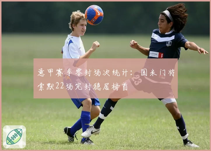 意甲赛季零封场次统计:国米门将索默22场完封稳居榜首