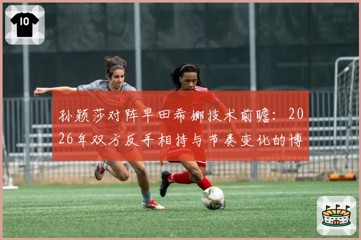 孙颖莎对阵早田希娜技术前瞻：2026年双方反手相持与节奏变化的博弈点