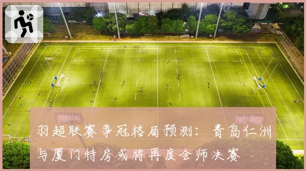 羽超联赛争冠格局预测：青岛仁洲与厦门特房或将再度会师决赛