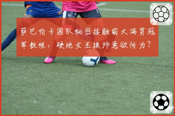 萨巴伦卡团队秘密接触前大满贯冠军教练,硬地女王换帅意欲何为?