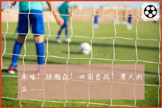 来咯!杨瀚森!回国首战!澳大利亚……