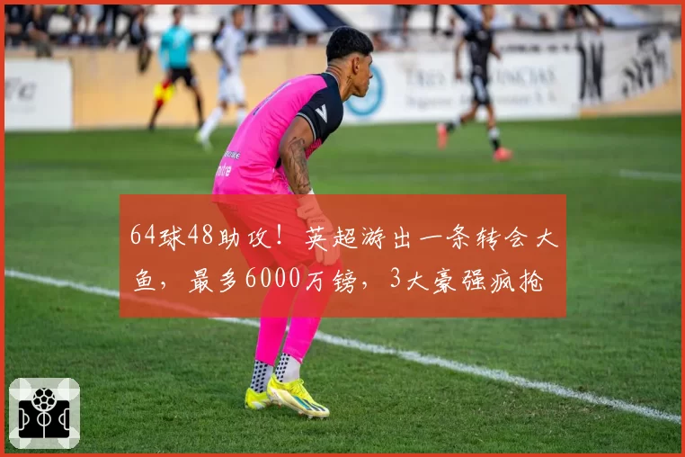 64球48助攻！英超游出一条转会大鱼，最多6000万镑，3大豪强疯抢